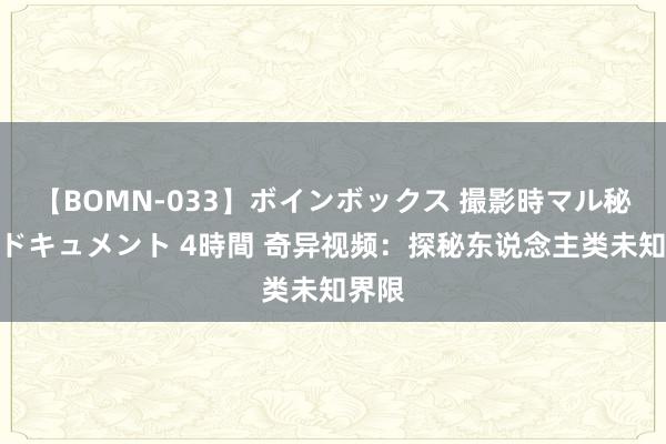 【BOMN-033】ボインボックス 撮影時マル秘面接ドキュメント 4時間 奇异视频：探秘东说念主类未知界限