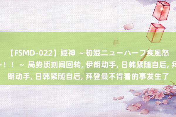 【FSMD-022】姫神 ～初姫ニューハーフ疾風怒濤の初撮り4時間ベスト！！～ 局势顷刻间回转, 伊朗动手, 日韩紧随自后, 拜登最不肯看的事发生了