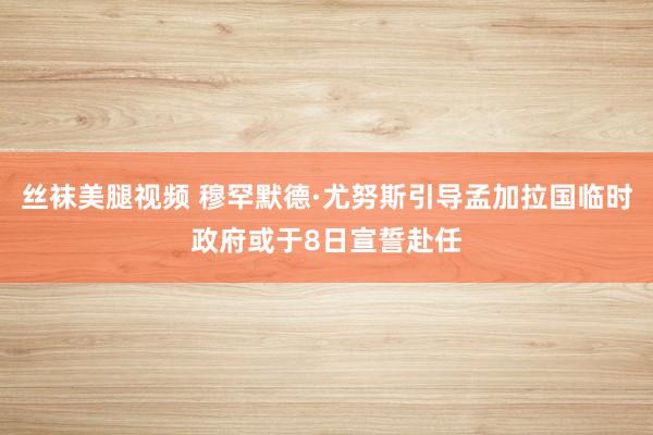 丝袜美腿视频 穆罕默德·尤努斯引导孟加拉国临时政府或于8日宣誓赴任