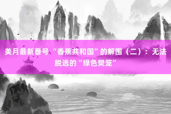 美月最新番号 “香蕉共和国”的解围（二）：无法脱逃的“绿色樊笼”