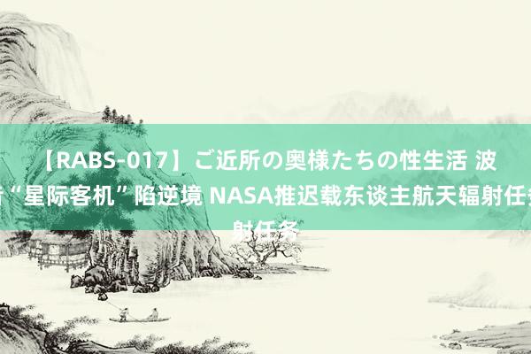 【RABS-017】ご近所の奥様たちの性生活 波音“星际客机”陷逆境 NASA推迟载东谈主航天辐射任务
