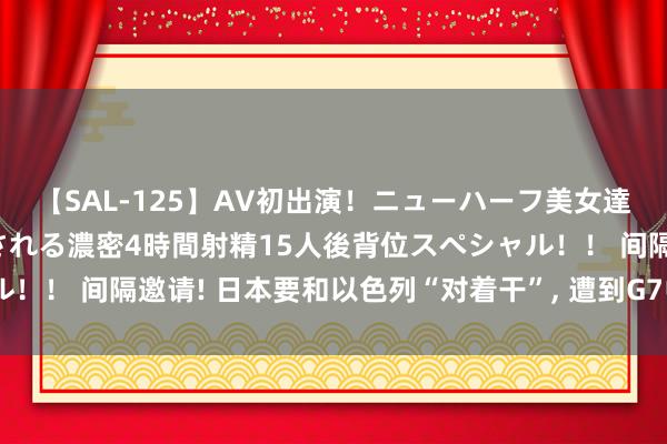 【SAL-125】AV初出演！ニューハーフ美女達が強烈バックで全員犯される濃密4時間射精15人後背位スペシャル！！ 间隔邀请! 日本要和以色列“对着干”, 遭到G7中6国果断对抗