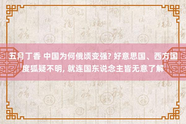 五月丁香 中国为何俄顷变强? 好意思国、西方国度狐疑不明, 就连国东说念主皆无意了解