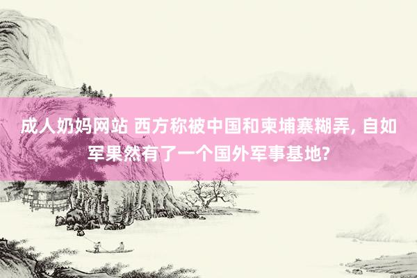 成人奶妈网站 西方称被中国和柬埔寨糊弄, 自如军果然有了一个国外军事基地?