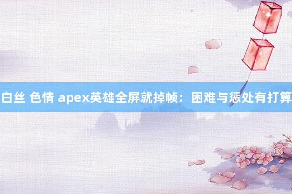 白丝 色情 apex英雄全屏就掉帧：困难与惩处有打算