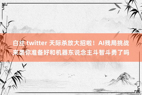 白丝 twitter 天际杀放大招啦！AI残局挑战来袭你准备好和机器东说念主斗智斗勇了吗