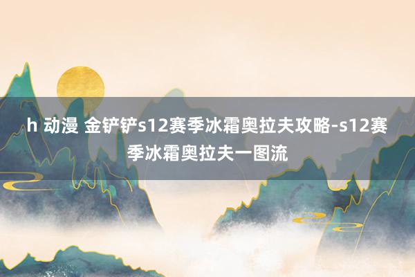 h 动漫 金铲铲s12赛季冰霜奥拉夫攻略-s12赛季冰霜奥拉夫一图流