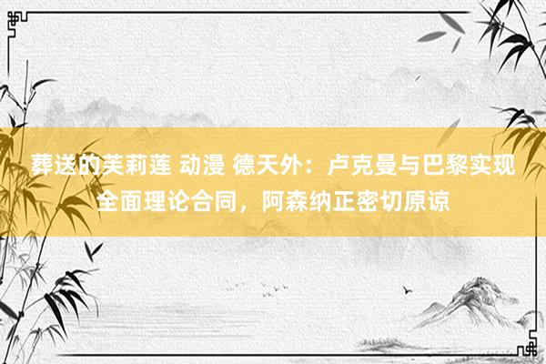葬送的芙莉莲 动漫 德天外：卢克曼与巴黎实现全面理论合同，阿森纳正密切原谅