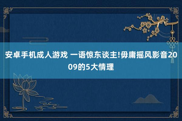 安卓手机成人游戏 一语惊东谈主!毋庸摇风影音2009的5大情理