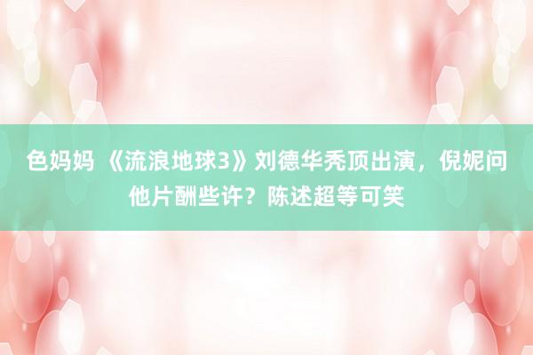色妈妈 《流浪地球3》刘德华秃顶出演，倪妮问他片酬些许？陈述超等可笑
