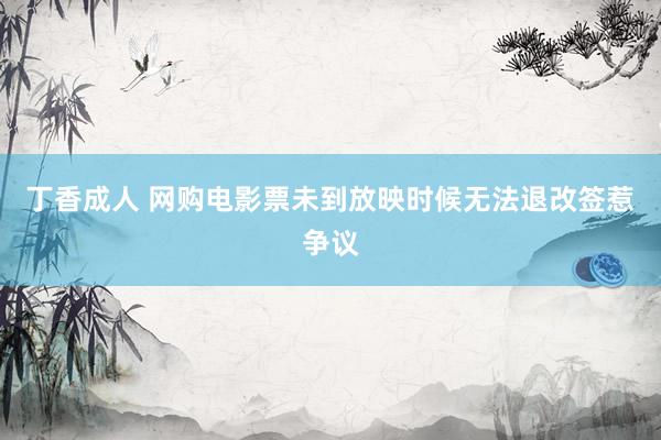 丁香成人 网购电影票未到放映时候无法退改签惹争议