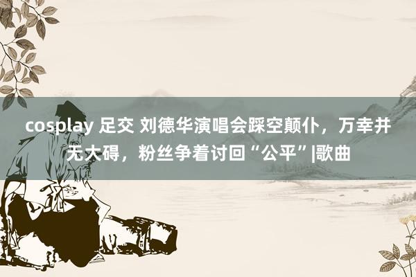 cosplay 足交 刘德华演唱会踩空颠仆，万幸并无大碍，粉丝争着讨回“公平”|歌曲