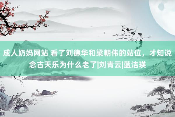 成人奶妈网站 看了刘德华和梁朝伟的站位，才知说念古天乐为什么老了|刘青云|蓝洁瑛