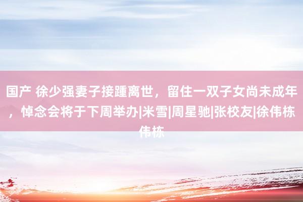 国产 徐少强妻子接踵离世，留住一双子女尚未成年，悼念会将于下周举办|米雪|周星驰|张校友|徐伟栋