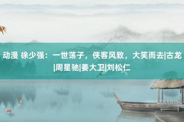 动漫 徐少强：一世荡子，侠客风致，大笑而去|古龙|周星驰|姜大卫|刘松仁