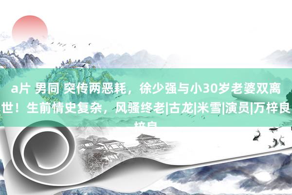 a片 男同 突传两恶耗，徐少强与小30岁老婆双离世！生前情史复杂，风骚终老|古龙|米雪|演员|万梓良