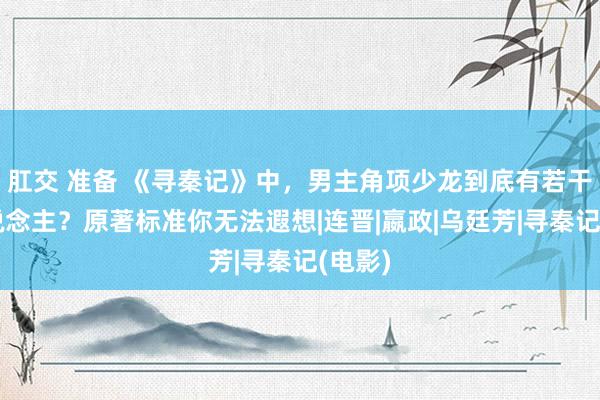 肛交 准备 《寻秦记》中，男主角项少龙到底有若干女东说念主？原著标准你无法遐想|连晋|嬴政|乌廷芳|寻秦记(电影)