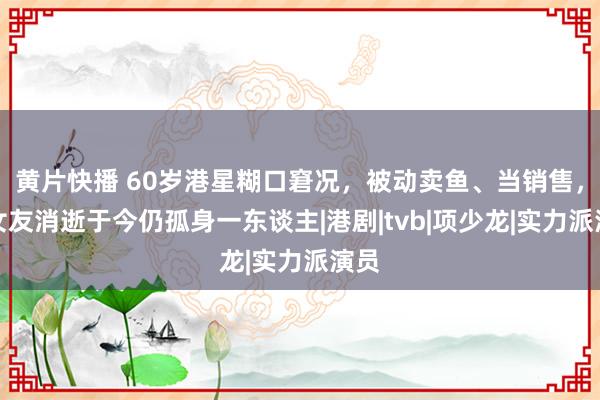 黄片快播 60岁港星糊口窘况，被动卖鱼、当销售，遭女友消逝于今仍孤身一东谈主|港剧|tvb|项少龙|实力派演员