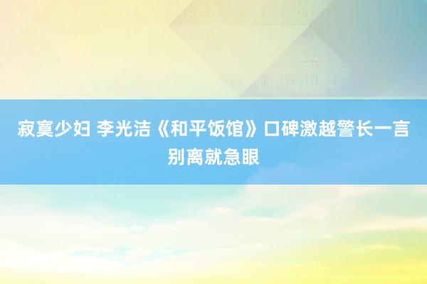 寂寞少妇 李光洁《和平饭馆》口碑激越警长一言别离就急眼