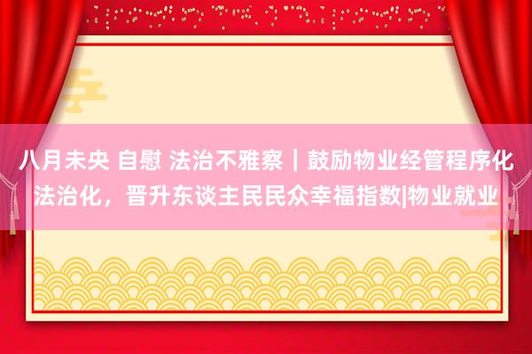 八月未央 自慰 法治不雅察｜鼓励物业经管程序化法治化，晋升东谈主民民众幸福指数|物业就业