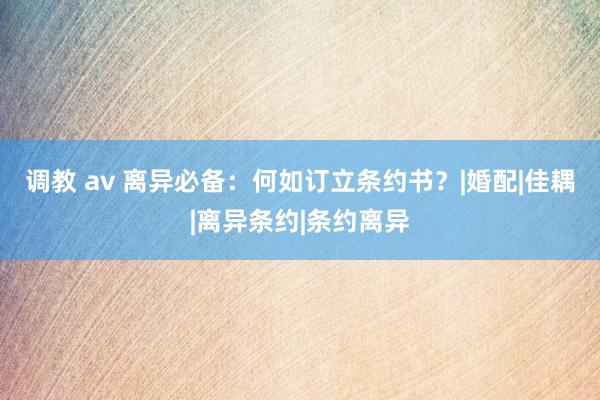调教 av 离异必备：何如订立条约书？|婚配|佳耦|离异条约|条约离异