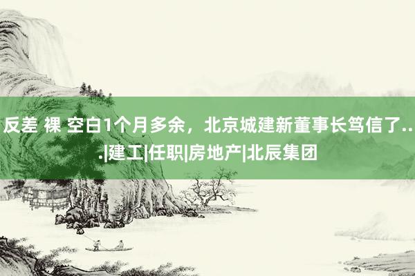 反差 裸 空白1个月多余，北京城建新董事长笃信了...|建工|任职|房地产|北辰集团
