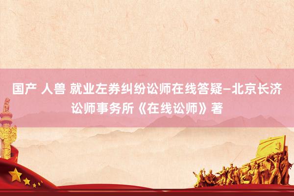 国产 人兽 就业左券纠纷讼师在线答疑—北京长济讼师事务所《在线讼师》著