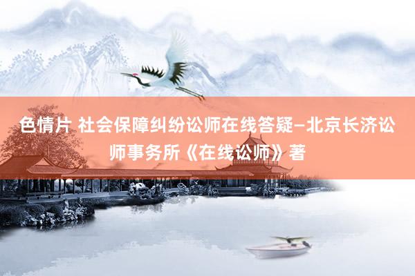 色情片 社会保障纠纷讼师在线答疑—北京长济讼师事务所《在线讼师》著