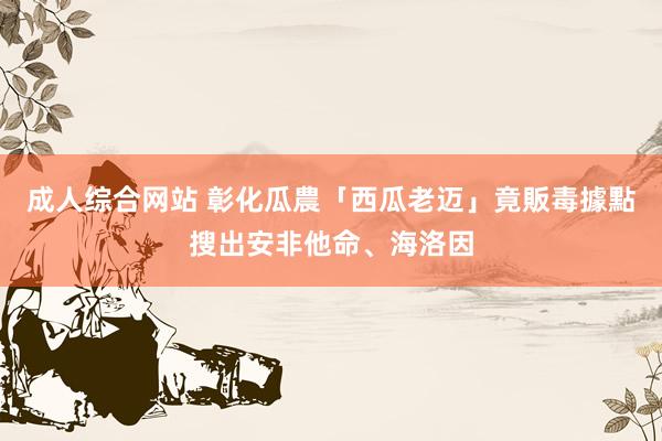 成人综合网站 彰化瓜農「西瓜老迈」竟販毒　據點搜出安非他命、海洛因