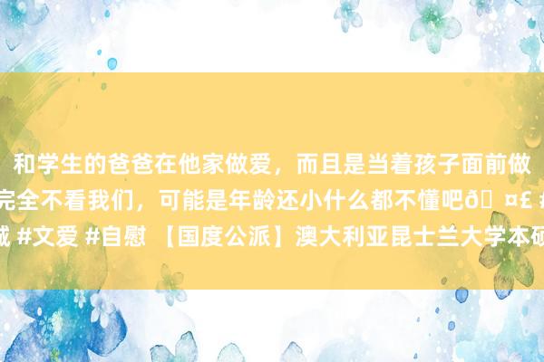 和学生的爸爸在他家做爱，而且是当着孩子面前做爱，太刺激了，孩子完全不看我们，可能是年龄还小什么都不懂吧🤣 #同城 #文爱 #自慰 【国度公派】澳大利亚昆士兰大学本硕连读及硕士双学位技俩报名