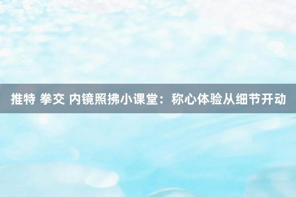 推特 拳交 内镜照拂小课堂：称心体验从细节开动
