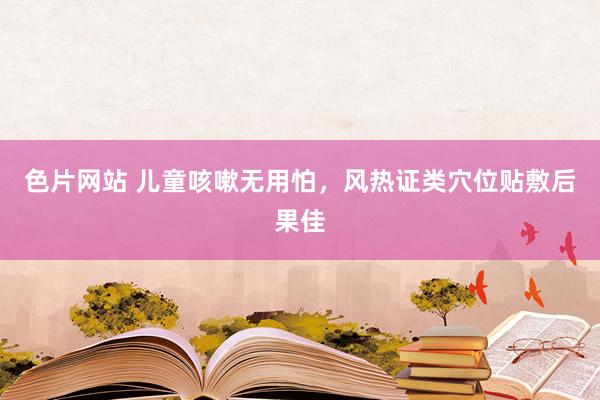 色片网站 儿童咳嗽无用怕，风热证类穴位贴敷后果佳