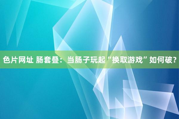 色片网址 肠套叠：当肠子玩起“换取游戏”如何破？