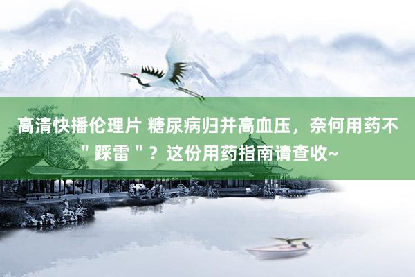 高清快播伦理片 糖尿病归并高血压，奈何用药不＂踩雷＂？这份用药指南请查收~
