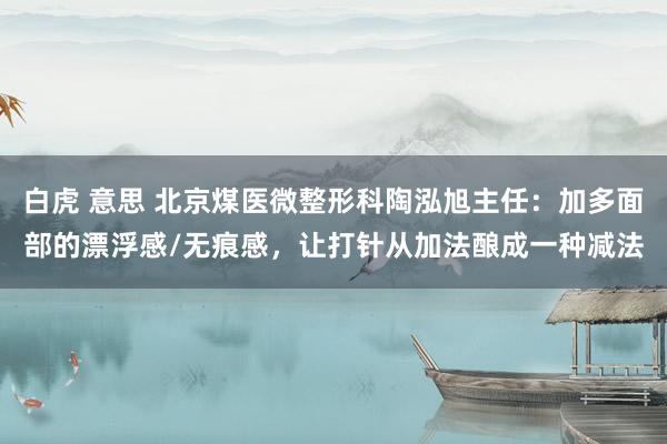 白虎 意思 北京煤医微整形科陶泓旭主任：加多面部的漂浮感/无痕感，让打针从加法酿成一种减法