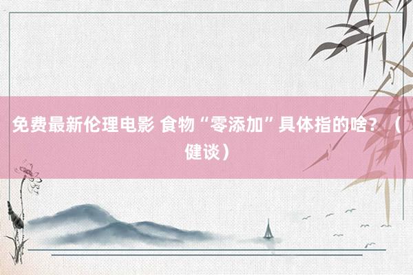 免费最新伦理电影 食物“零添加”具体指的啥？（健谈）