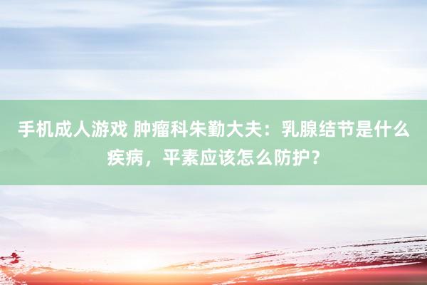 手机成人游戏 肿瘤科朱勤大夫：乳腺结节是什么疾病，平素应该怎么防护？