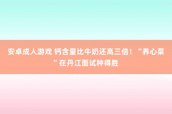 安卓成人游戏 钙含量比牛奶还高三倍！“养心菜”在丹江面试种得胜
