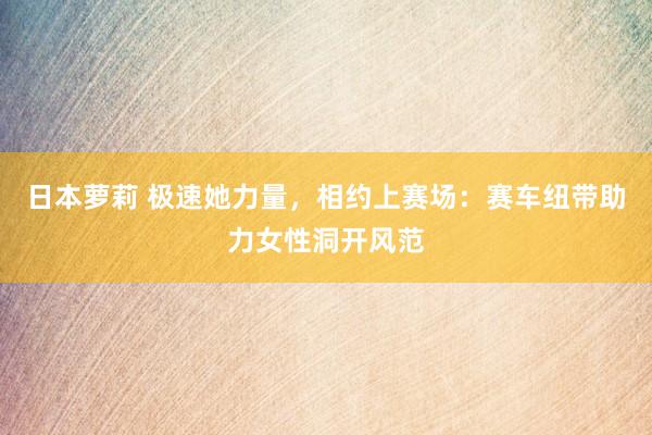 日本萝莉 极速她力量，相约上赛场：赛车纽带助力女性洞开风范