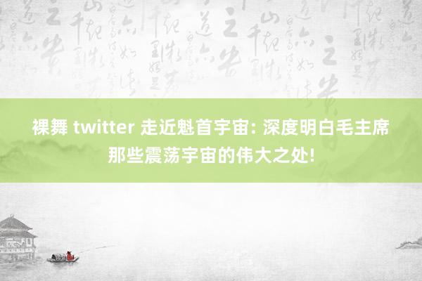 裸舞 twitter 走近魁首宇宙: 深度明白毛主席那些震荡宇宙的伟大之处!
