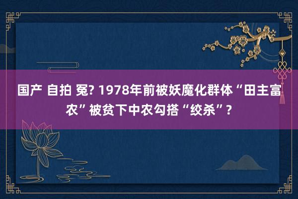 国产 自拍 冤? 1978年前被妖魔化群体“田主富农”被贫下中农勾搭“绞杀”?