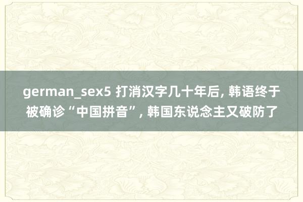 german_sex5 打消汉字几十年后, 韩语终于被确诊“中国拼音”, 韩国东说念主又破防了