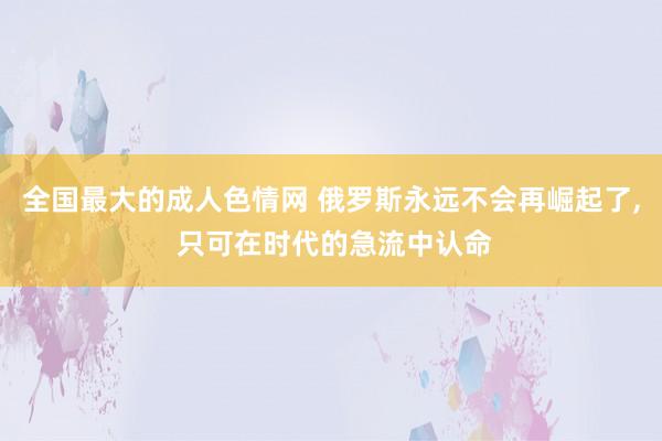 全国最大的成人色情网 俄罗斯永远不会再崛起了, 只可在时代的急流中认命