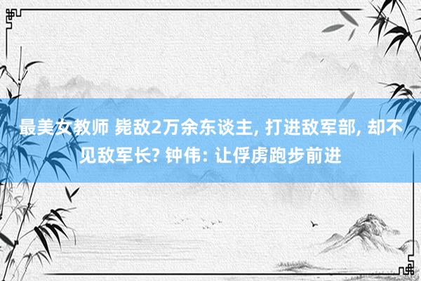 最美女教师 毙敌2万余东谈主, 打进敌军部, 却不见敌军长? 钟伟: 让俘虏跑步前进