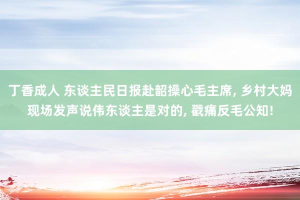丁香成人 东谈主民日报赴韶操心毛主席, 乡村大妈现场发声说伟东谈主是对的, 戳痛反毛公知!