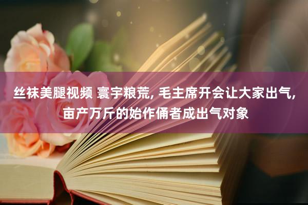丝袜美腿视频 寰宇粮荒, 毛主席开会让大家出气, 亩产万斤的始作俑者成出气对象
