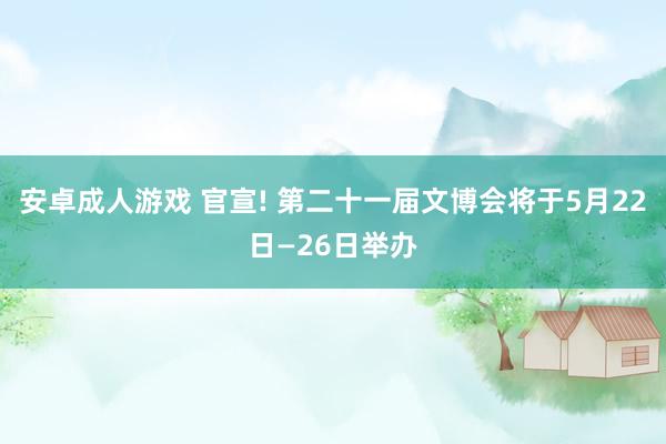 安卓成人游戏 官宣! 第二十一届文博会将于5月22日—26日举办