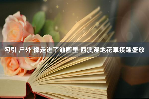 勾引 户外 像走进了油画里 西溪湿地花草接踵盛放