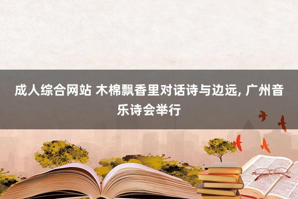 成人综合网站 木棉飘香里对话诗与边远, 广州音乐诗会举行