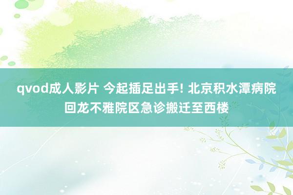 qvod成人影片 今起插足出手! 北京积水潭病院回龙不雅院区急诊搬迁至西楼